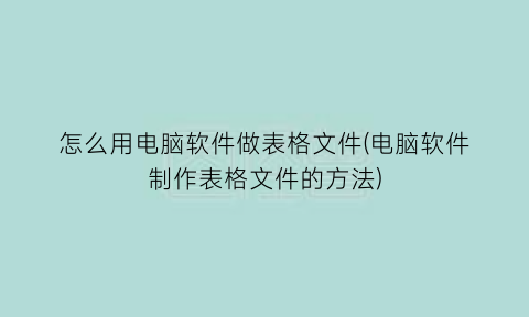 怎么用电脑软件做表格文件(电脑软件制作表格文件的方法)