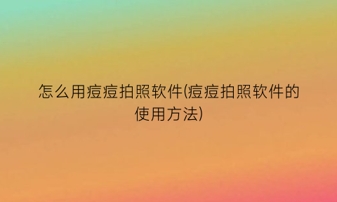 怎么用痘痘拍照软件(痘痘拍照软件的使用方法)