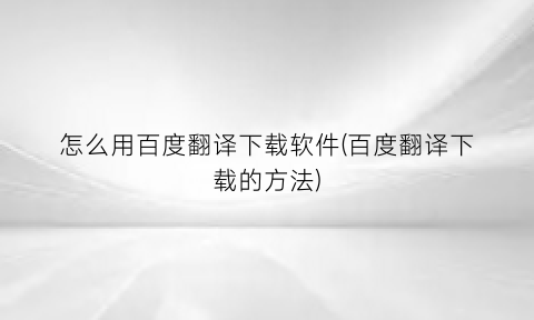 “怎么用百度翻译下载软件(百度翻译下载的方法)