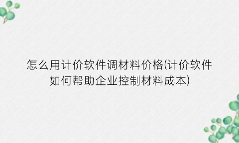“怎么用计价软件调材料价格(计价软件如何帮助企业控制材料成本)