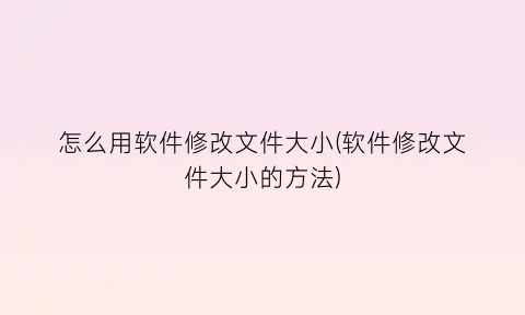 怎么用软件修改文件大小(软件修改文件大小的方法)