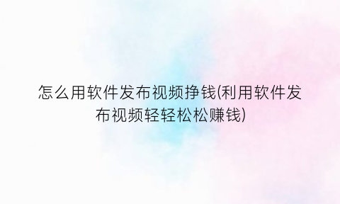 怎么用软件发布视频挣钱(利用软件发布视频轻轻松松赚钱)