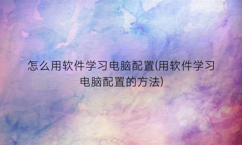 怎么用软件学习电脑配置(用软件学习电脑配置的方法)