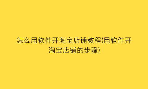 怎么用软件开淘宝店铺教程(用软件开淘宝店铺的步骤)