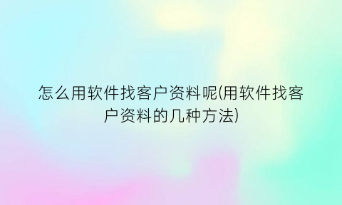 怎么用软件找客户资料呢(用软件找客户资料的几种方法)