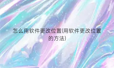 “怎么用软件更改位置(用软件更改位置的方法)
