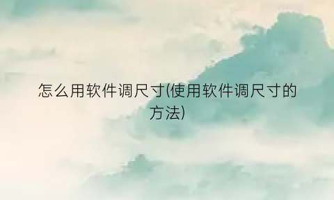 “怎么用软件调尺寸(使用软件调尺寸的方法)