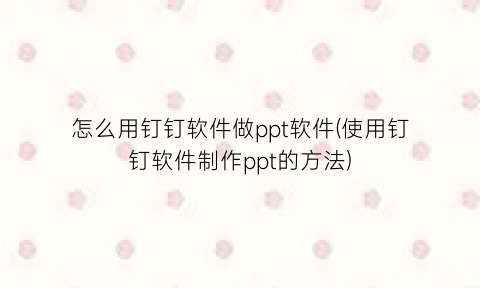 “怎么用钉钉软件做ppt软件(使用钉钉软件制作ppt的方法)