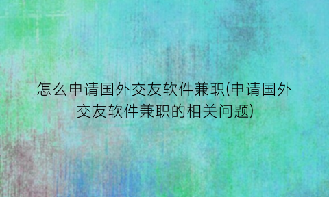 怎么申请国外交友软件兼职(申请国外交友软件兼职的相关问题)