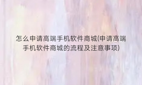 怎么申请高端手机软件商城(申请高端手机软件商城的流程及注意事项)