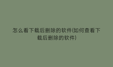 怎么看下载后删除的软件(如何查看下载后删除的软件)