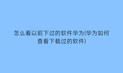 怎么看以前下过的软件华为(华为如何查看下载过的软件)