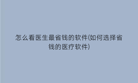 怎么看医生最省钱的软件(如何选择省钱的医疗软件)