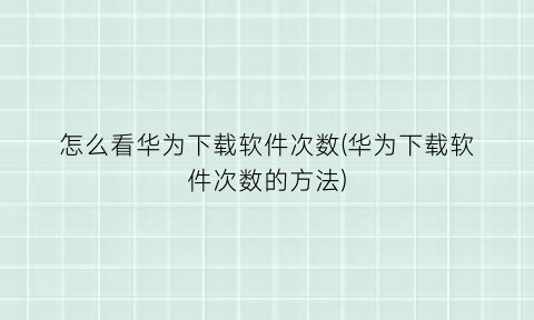 “怎么看华为下载软件次数(华为下载软件次数的方法)