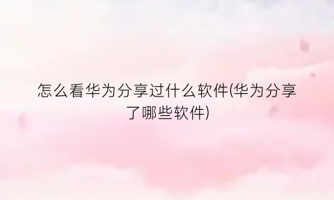 “怎么看华为分享过什么软件(华为分享了哪些软件)
