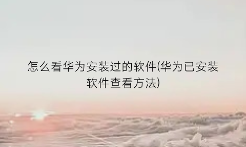 怎么看华为安装过的软件(华为已安装软件查看方法)