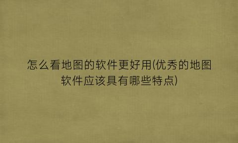 怎么看地图的软件更好用(优秀的地图软件应该具有哪些特点)