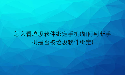 怎么看垃圾软件绑定手机(如何判断手机是否被垃圾软件绑定)