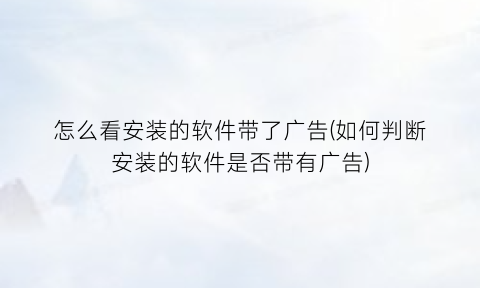 怎么看安装的软件带了广告(如何判断安装的软件是否带有广告)