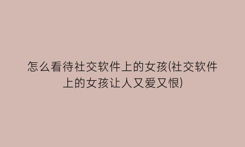 “怎么看待社交软件上的女孩(社交软件上的女孩让人又爱又恨)