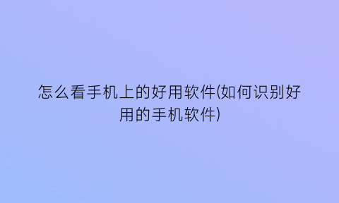 怎么看手机上的好用软件(如何识别好用的手机软件)