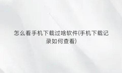 “怎么看手机下载过啥软件(手机下载记录如何查看)