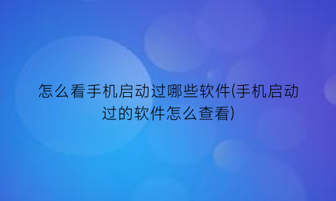 怎么看手机启动过哪些软件(手机启动过的软件怎么查看)