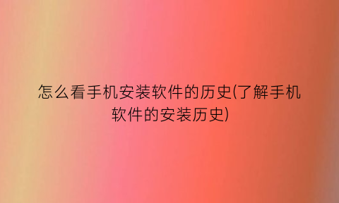 怎么看手机安装软件的历史(了解手机软件的安装历史)