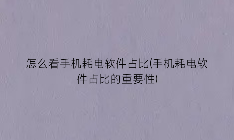 怎么看手机耗电软件占比(手机耗电软件占比的重要性)