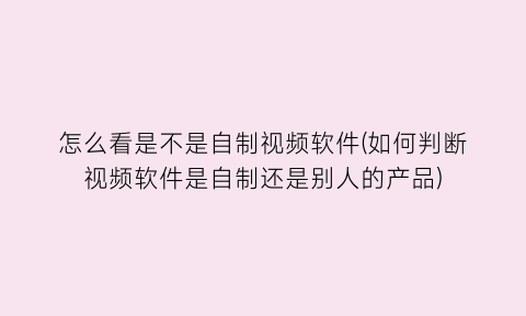 “怎么看是不是自制视频软件(如何判断视频软件是自制还是别人的产品)