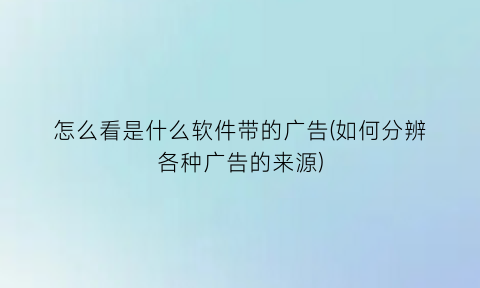 怎么看是什么软件带的广告(如何分辨各种广告的来源)