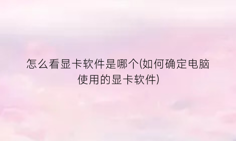 怎么看显卡软件是哪个(如何确定电脑使用的显卡软件)