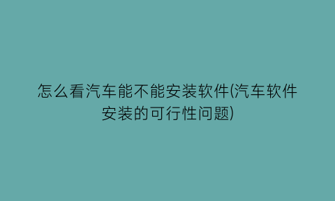 怎么看汽车能不能安装软件(汽车软件安装的可行性问题)