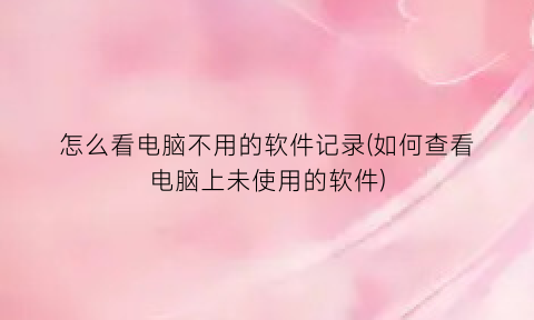 “怎么看电脑不用的软件记录(如何查看电脑上未使用的软件)