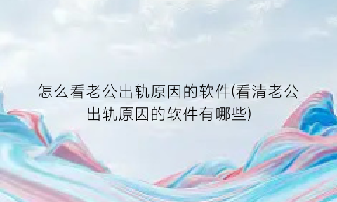 怎么看老公出轨原因的软件(看清老公出轨原因的软件有哪些)