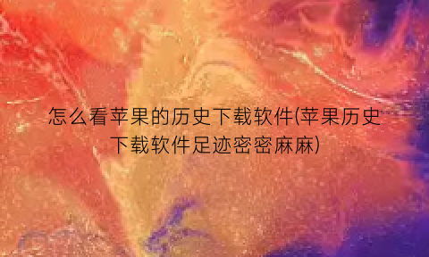“怎么看苹果的历史下载软件(苹果历史下载软件足迹密密麻麻)