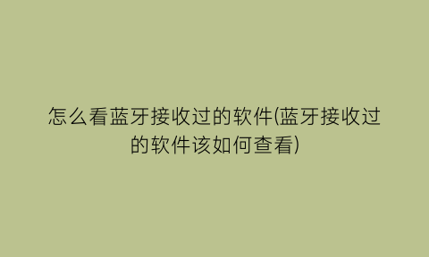 “怎么看蓝牙接收过的软件(蓝牙接收过的软件该如何查看)