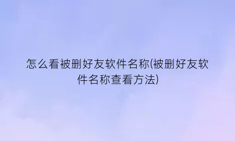 怎么看被删好友软件名称(被删好友软件名称查看方法)