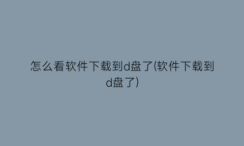 怎么看软件下载到d盘了(软件下载到d盘了)