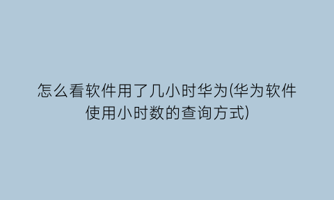 怎么看软件用了几小时华为(华为软件使用小时数的查询方式)