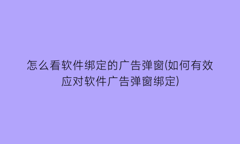 怎么看软件绑定的广告弹窗(如何有效应对软件广告弹窗绑定)