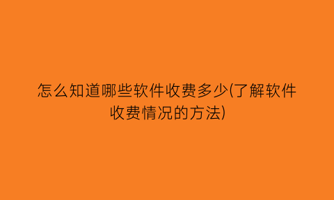 怎么知道哪些软件收费多少(了解软件收费情况的方法)