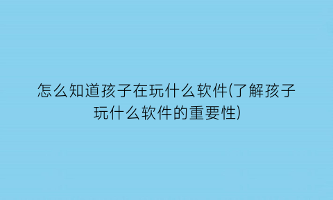 怎么知道孩子在玩什么软件(了解孩子玩什么软件的重要性)