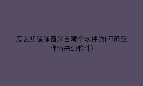 怎么知道弹窗来自哪个软件(如何确定弹窗来源软件)