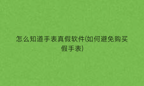 “怎么知道手表真假软件(如何避免购买假手表)