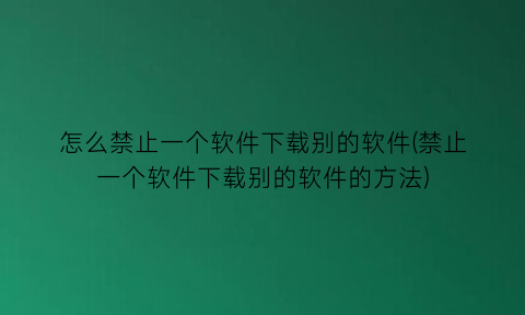 怎么禁止一个软件下载别的软件(禁止一个软件下载别的软件的方法)