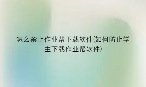 怎么禁止作业帮下载软件(如何防止学生下载作业帮软件)