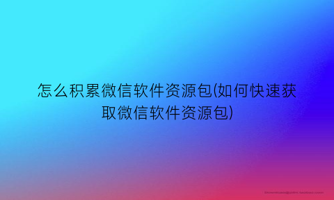 怎么积累微信软件资源包(如何快速获取微信软件资源包)