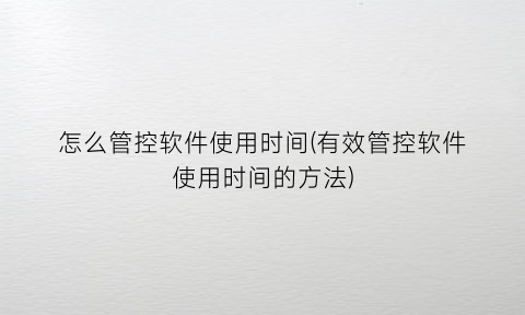 “怎么管控软件使用时间(有效管控软件使用时间的方法)