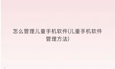 怎么管理儿童手机软件(儿童手机软件管理方法)